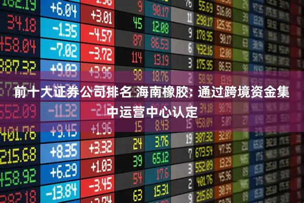 前十大证券公司排名 海南橡胶: 通过跨境资金集中运营中心认定