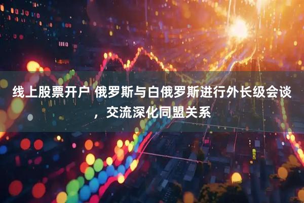 线上股票开户 俄罗斯与白俄罗斯进行外长级会谈，交流深化同盟关系