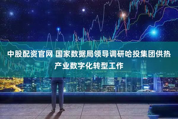 中股配资官网 国家数据局领导调研哈投集团供热产业数字化转型工作