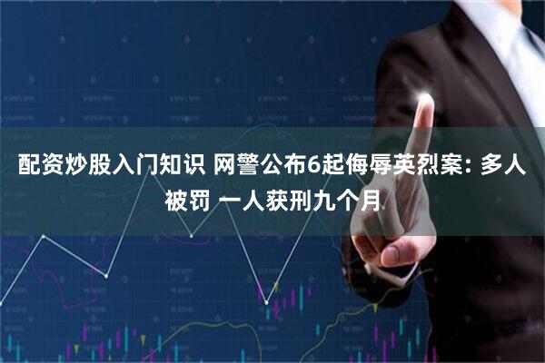 配资炒股入门知识 网警公布6起侮辱英烈案: 多人被罚 一人获刑九个月
