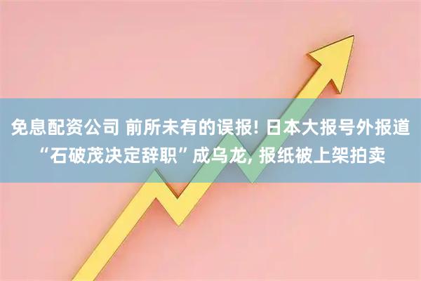 免息配资公司 前所未有的误报! 日本大报号外报道“石破茂决定辞职”成乌龙, 报纸被上架拍卖