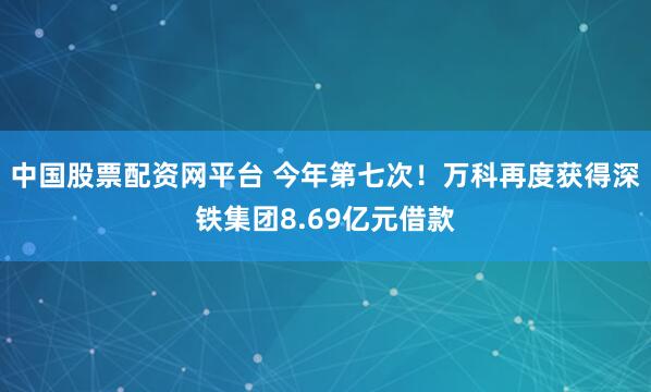中国股票配资网平台 今年第七次！万科再度获得深铁集团8.69亿元借款