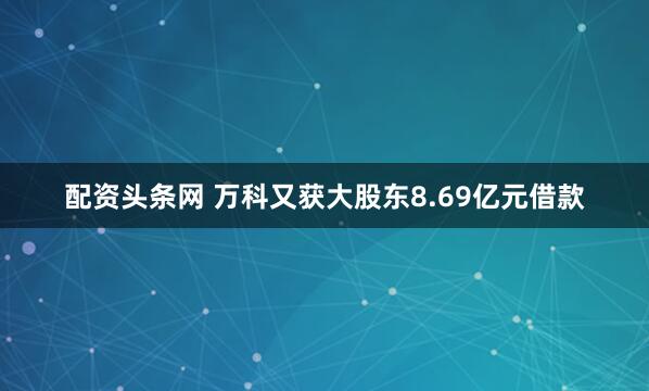 配资头条网 万科又获大股东8.69亿元借款
