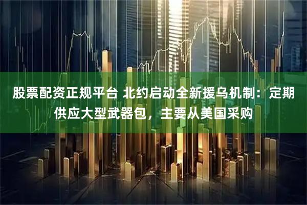股票配资正规平台 北约启动全新援乌机制：定期供应大型武器包，主要从美国采购