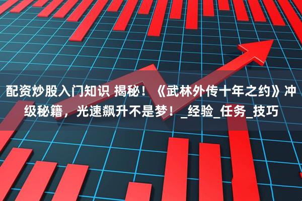 配资炒股入门知识 揭秘！《武林外传十年之约》冲级秘籍，光速飙升不是梦！_经验_任务_技巧