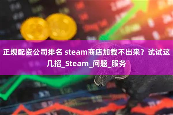 正规配资公司排名 steam商店加载不出来？试试这几招_Steam_问题_服务