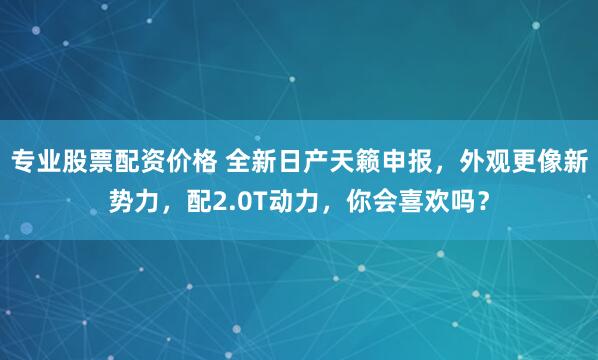 专业股票配资价格 全新日产天籁申报，外观更像新势力，配2.0T动力，你会喜欢吗？