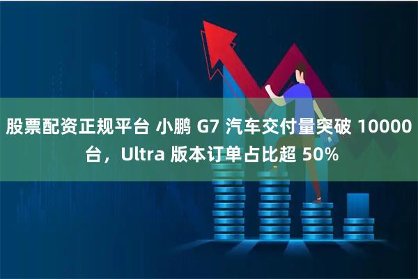 股票配资正规平台 小鹏 G7 汽车交付量突破 10000 台，Ultra 版本订单占比超 50%