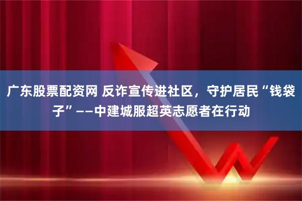广东股票配资网 反诈宣传进社区，守护居民“钱袋子”——中建城服超英志愿者在行动