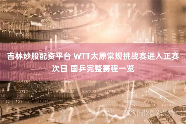 吉林炒股配资平台 WTT太原常规挑战赛进入正赛次日 国乒完整赛程一览